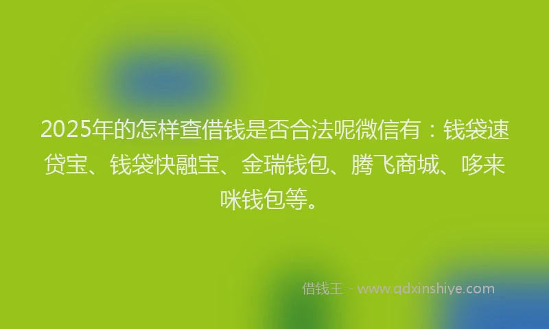 2025年的怎样查借钱是否合法呢微信有：钱袋速贷宝、钱袋快融宝、金瑞钱包、腾飞商城、哆来咪钱包等。