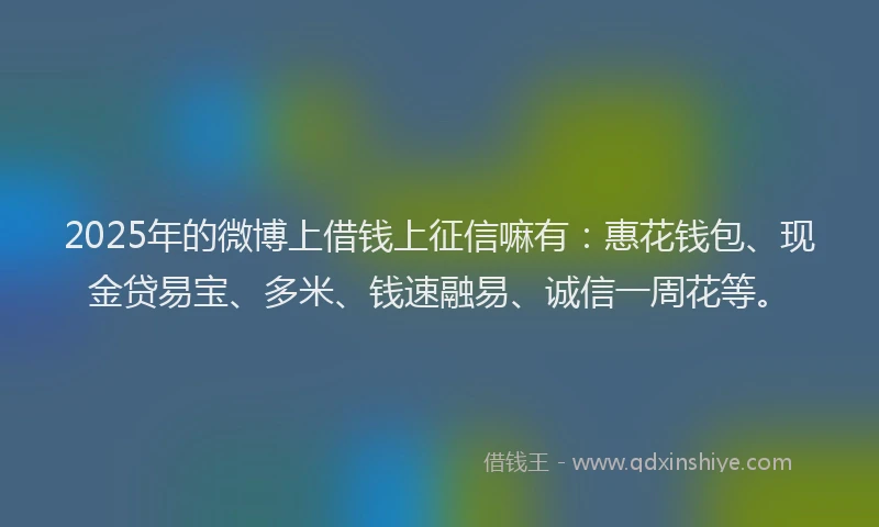 2025年的微博上借钱上征信嘛有：惠花钱包、现金贷易宝、多米、钱速融易、诚信一周花等。
