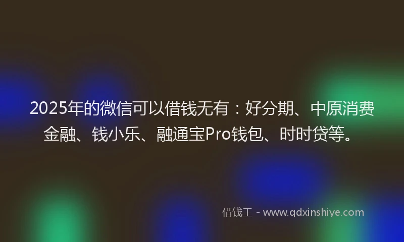2025年的微信可以借钱无有：好分期、中原消费金融、钱小乐、融通宝Pro钱包、时时贷等。