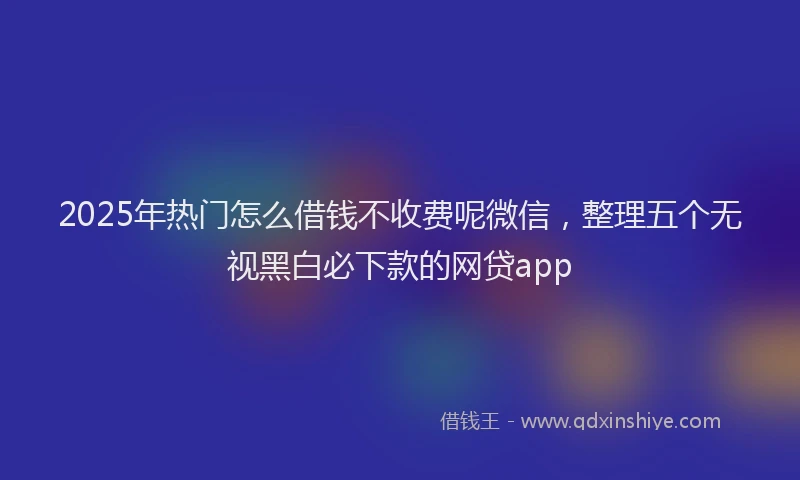 2025年热门怎么借钱不收费呢微信，整理五个无视黑白必下款的网贷app