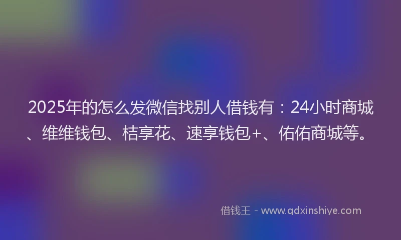 2025年的怎么发微信找别人借钱有：24小时商城、维维钱包、桔享花、速享钱包+、佑佑商城等。