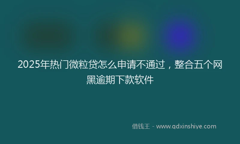 2025年热门微粒贷怎么申请不通过，整合五个网黑逾期下款软件