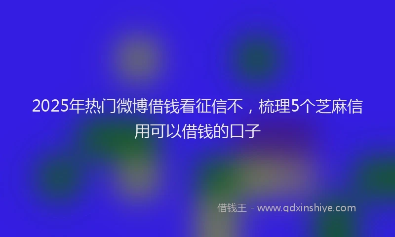 2025年热门微博借钱看征信不，梳理5个芝麻信用可以借钱的口子