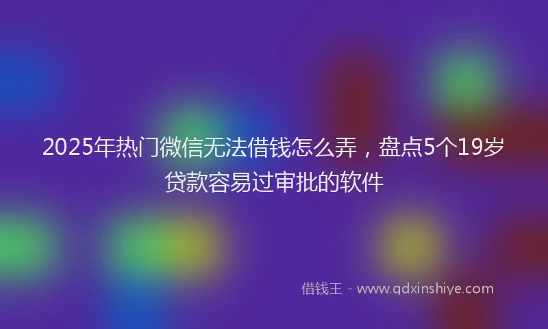 2025年热门微信无法借钱怎么弄，盘点5个19岁贷款容易过审批的软件