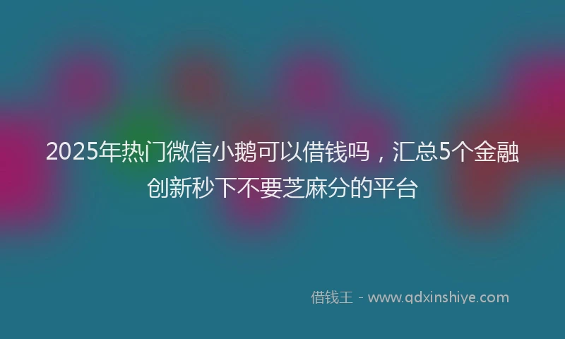 2025年热门微信小鹅可以借钱吗，汇总5个金融创新秒下不要芝麻分的平台