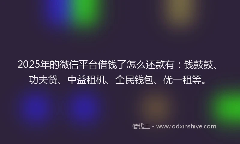 2025年的微信平台借钱了怎么还款有：钱鼓鼓、功夫贷、中益租机、全民钱包、优一租等。