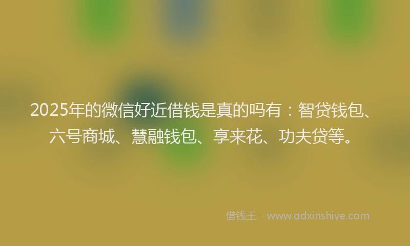 2025年的微信好近借钱是真的吗有：智贷钱包、六号商城、慧融钱包、享来花、功夫贷等。