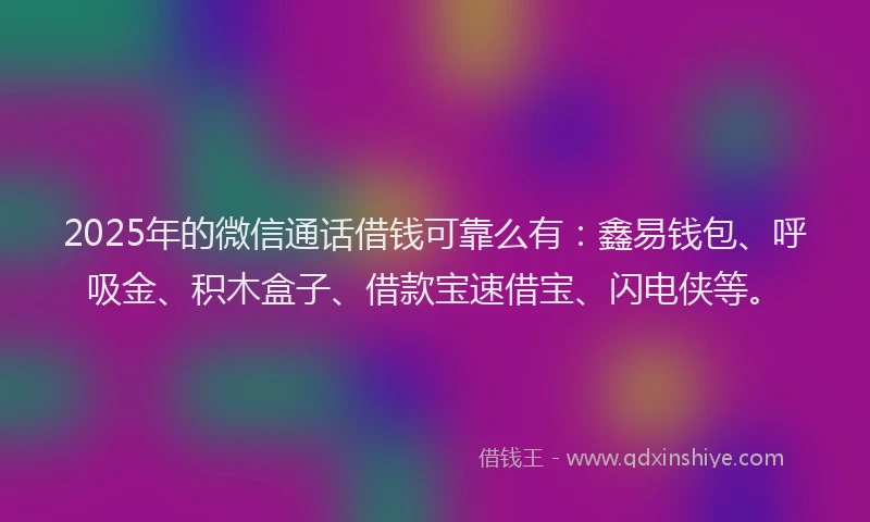 2025年的微信通话借钱可靠么有：鑫易钱包、呼吸金、积木盒子、借款宝速借宝、闪电侠等。