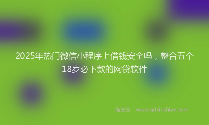 2025年热门微信小程序上借钱安全吗，整合五个18岁必下款的网贷软件