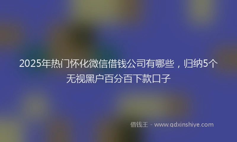 2025年热门怀化微信借钱公司有哪些，归纳5个无视黑户百分百下款口子