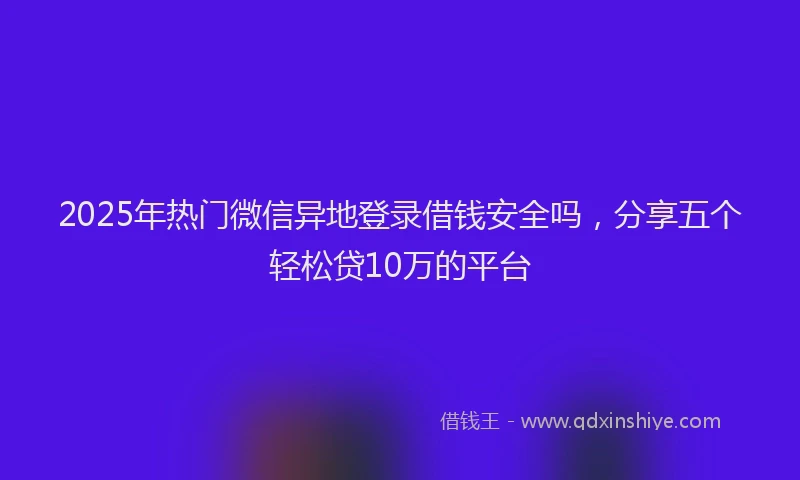 2025年热门微信异地登录借钱安全吗，分享五个轻松贷10万的平台