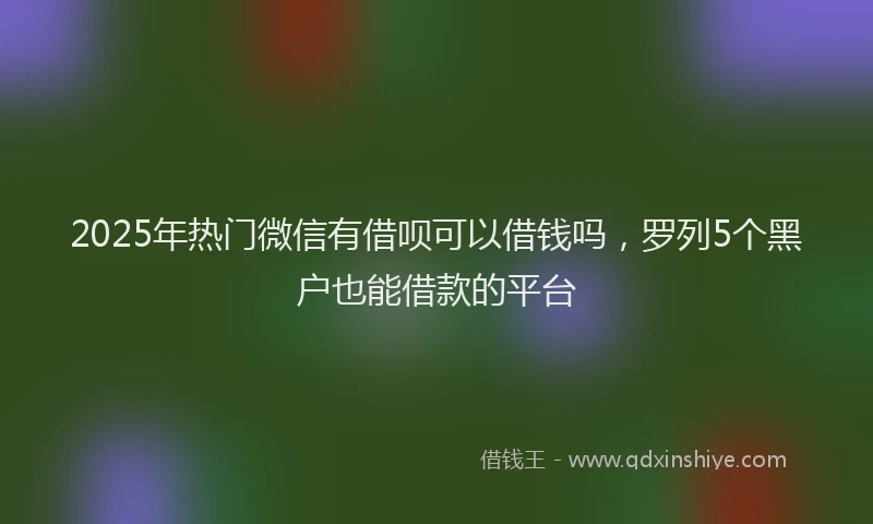 2025年热门微信有借呗可以借钱吗，罗列5个黑户也能借款的平台