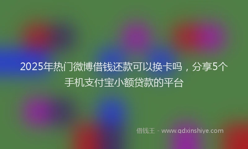 2025年热门微博借钱还款可以换卡吗，分享5个手机支付宝小额贷款的平台