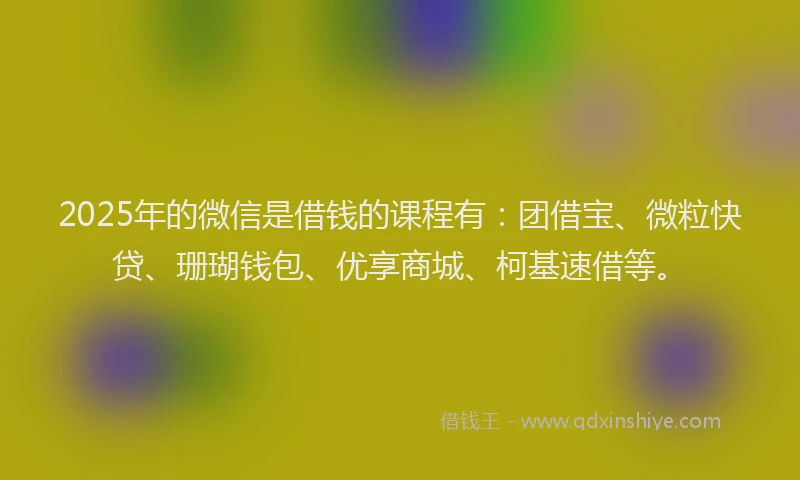 2025年的微信是借钱的课程有：团借宝、微粒快贷、珊瑚钱包、优享商城、柯基速借等。
