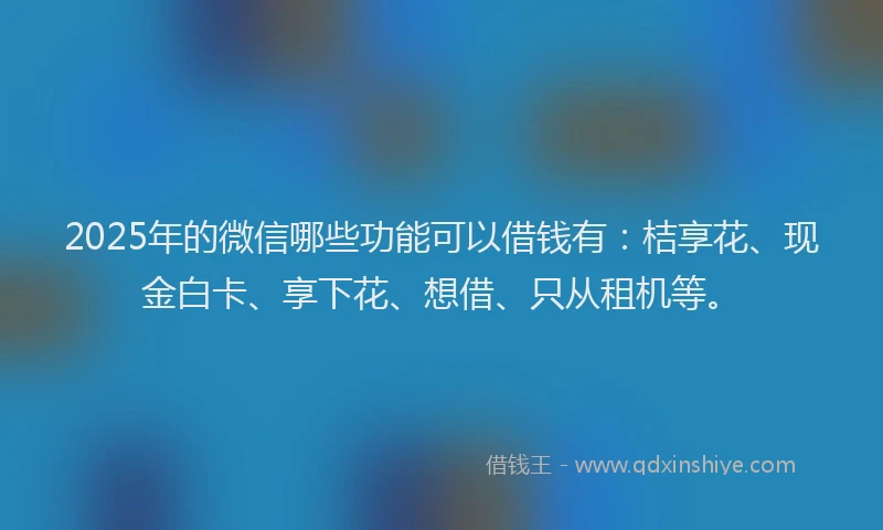 2025年的微信哪些功能可以借钱有：桔享花、现金白卡、享下花、想借、只从租机等。