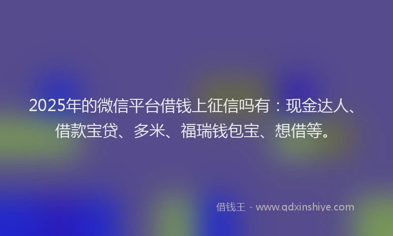 2025年的微信平台借钱上征信吗有：现金达人、借款宝贷、多米、福瑞钱包宝、想借等。