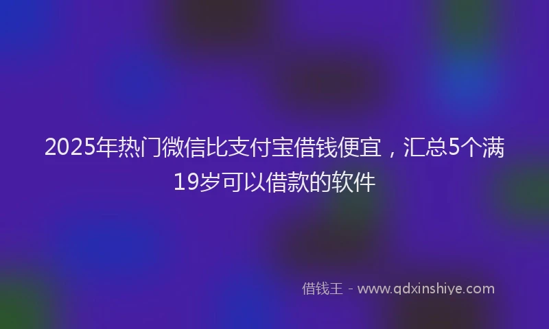 2025年热门微信比支付宝借钱便宜，汇总5个满19岁可以借款的软件