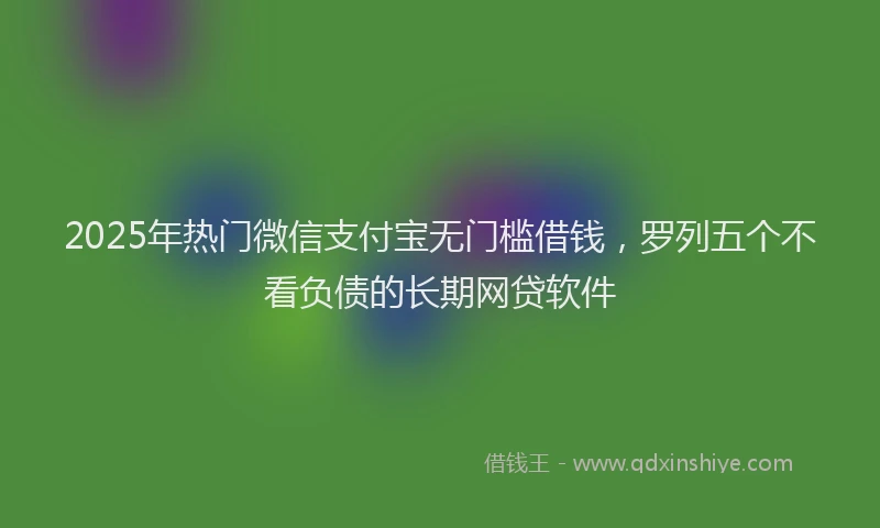 2025年热门微信支付宝无门槛借钱，罗列五个不看负债的长期网贷软件