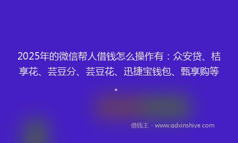 2025年的微信帮人借钱怎么操作有：众安贷、桔享花、芸豆分、芸豆花、迅捷宝钱包、甄享购等。