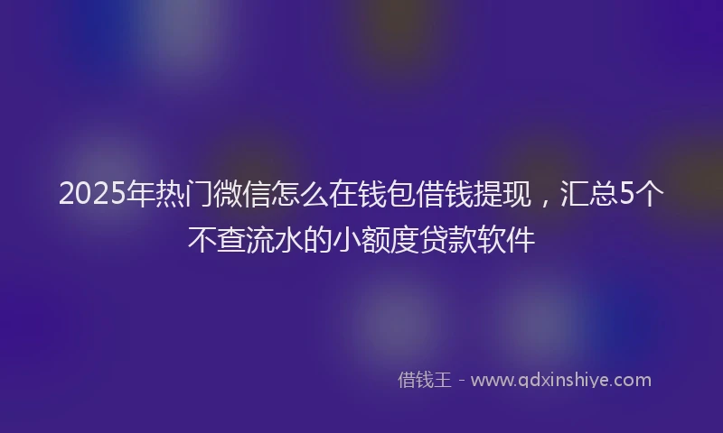 2025年热门微信怎么在钱包借钱提现，汇总5个不查流水的小额度贷款软件