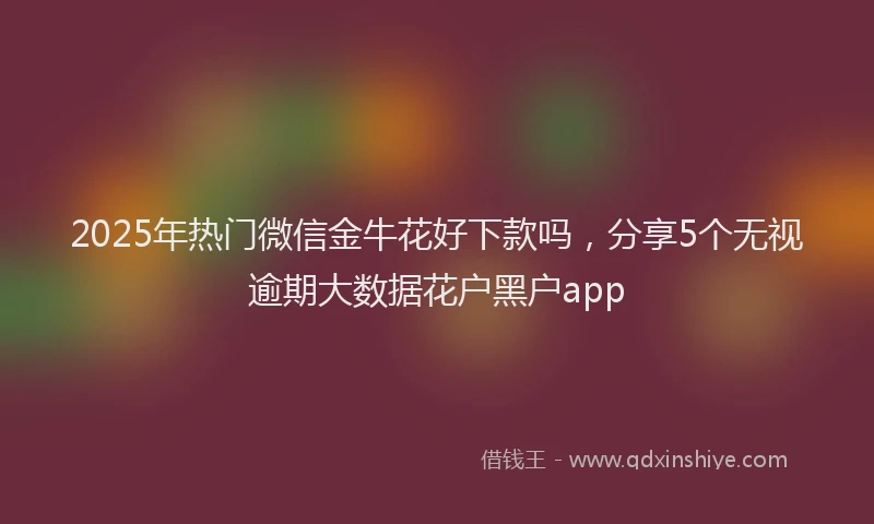 2025年热门微信金牛花好下款吗，分享5个无视逾期大数据花户黑户app