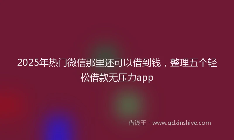 2025年热门微信那里还可以借到钱，整理五个轻松借款无压力app
