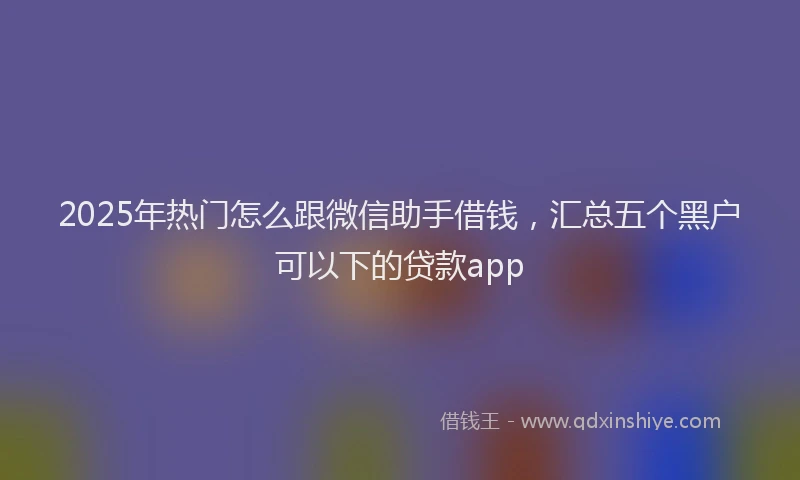 2025年热门怎么跟微信助手借钱，汇总五个黑户可以下的贷款app