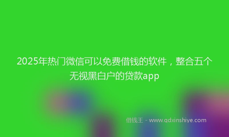 2025年热门微信可以免费借钱的软件，整合五个无视黑白户的贷款app