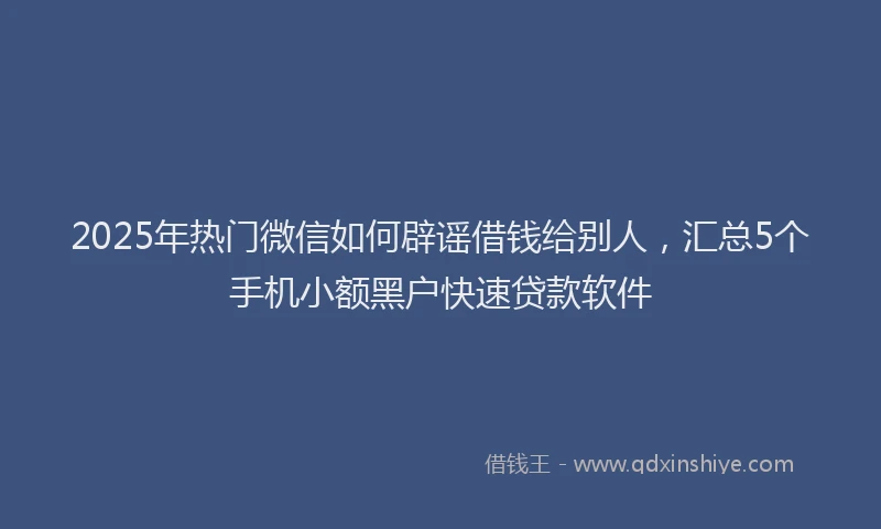 2025年热门微信如何辟谣借钱给别人，汇总5个手机小额黑户快速贷款软件