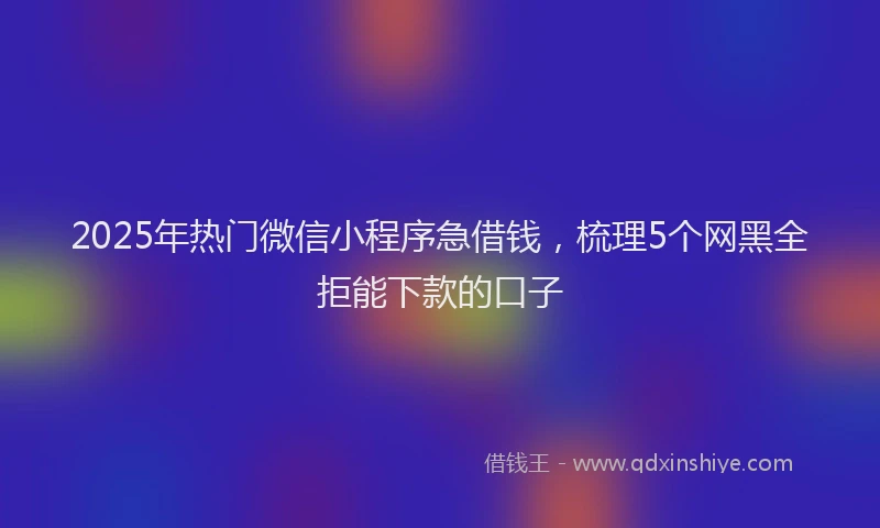 2025年热门微信小程序急借钱，梳理5个网黑全拒能下款的口子