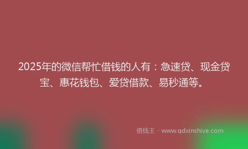 2025年的微信帮忙借钱的人有：急速贷、现金贷宝、惠花钱包、爱贷借款、易秒通等。