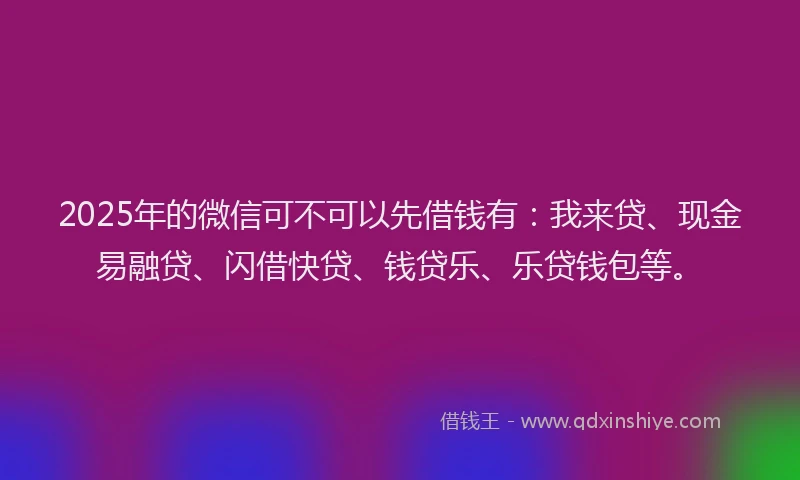 2025年的微信可不可以先借钱有：我来贷、现金易融贷、闪借快贷、钱贷乐、乐贷钱包等。