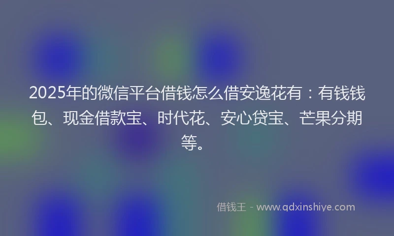 2025年的微信平台借钱怎么借安逸花有：有钱钱包、现金借款宝、时代花、安心贷宝、芒果分期等。