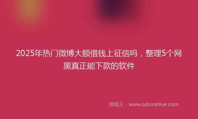 2025年热门微博大额借钱上征信吗，整理5个网黑真正能下款的软件
