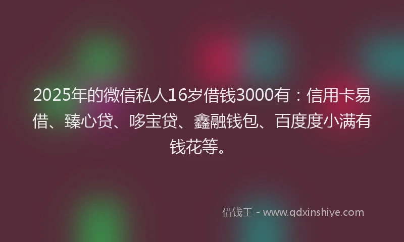 2025年的微信私人16岁借钱3000有：信用卡易借、臻心贷、哆宝贷、鑫融钱包、百度度小满有钱花等。