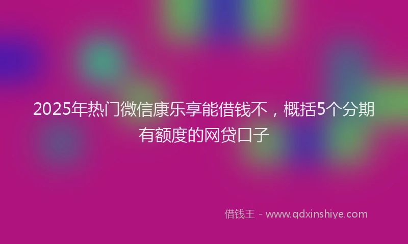 2025年热门微信康乐享能借钱不，概括5个分期有额度的网贷口子