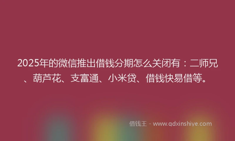 2025年的微信推出借钱分期怎么关闭有：二师兄、葫芦花、支富通、小米贷、借钱快易借等。