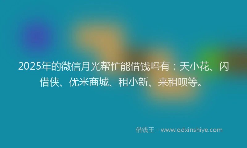 2025年的微信月光帮忙能借钱吗有：天小花、闪借侠、优米商城、租小新、来租呗等。