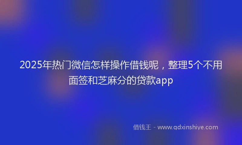 2025年热门微信怎样操作借钱呢，整理5个不用面签和芝麻分的贷款app