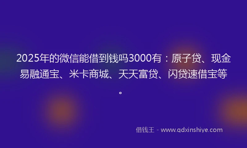 2025年的微信能借到钱吗3000有：原子贷、现金易融通宝、米卡商城、天天富贷、闪贷速借宝等。