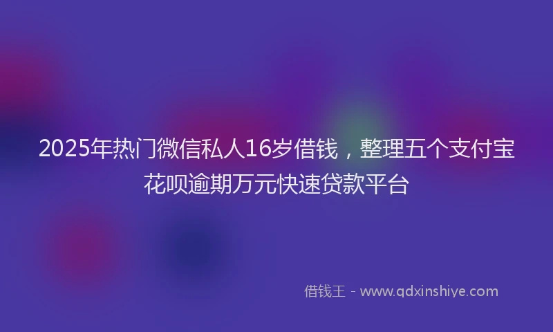 2025年热门微信私人16岁借钱，整理五个支付宝花呗逾期万元快速贷款平台