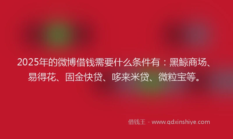 2025年的微博借钱需要什么条件有：黑鲸商场、易得花、固金快贷、哆来米贷、微粒宝等。
