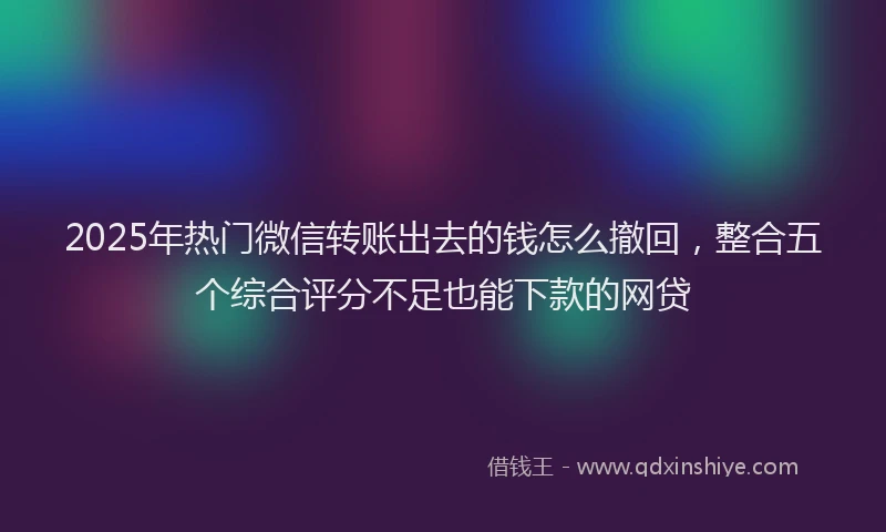 2025年热门微信转账出去的钱怎么撤回,整合五个综合评分不足也能下款的网贷