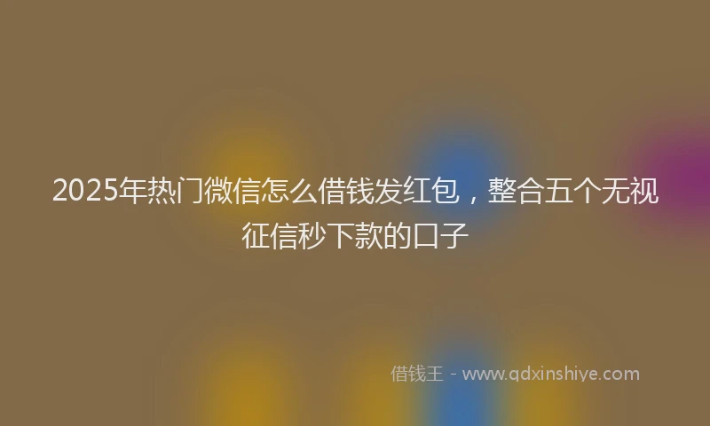 2025年热门微信怎么借钱发红包，整合五个无视征信秒下款的口子
