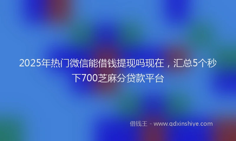 2025年热门微信能借钱提现吗现在，汇总5个秒下700芝麻分贷款平台