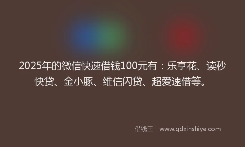2025年的微信快速借钱100元有：乐享花、读秒快贷、金小豚、维信闪贷、超爱速借等。
