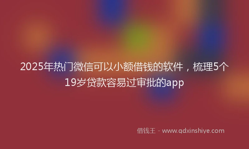 2025年热门微信可以小额借钱的软件，梳理5个19岁贷款容易过审批的app