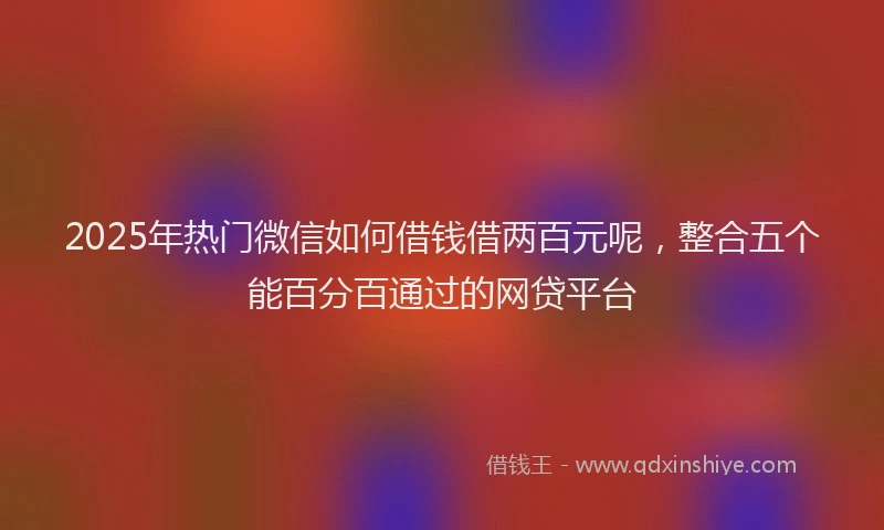 2025年热门微信如何借钱借两百元呢，整合五个能百分百通过的网贷平台