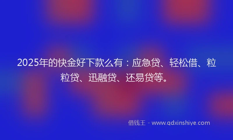 2025年的快金好下款么有：应急贷、轻松借、粒粒贷、迅融贷、还易贷等。