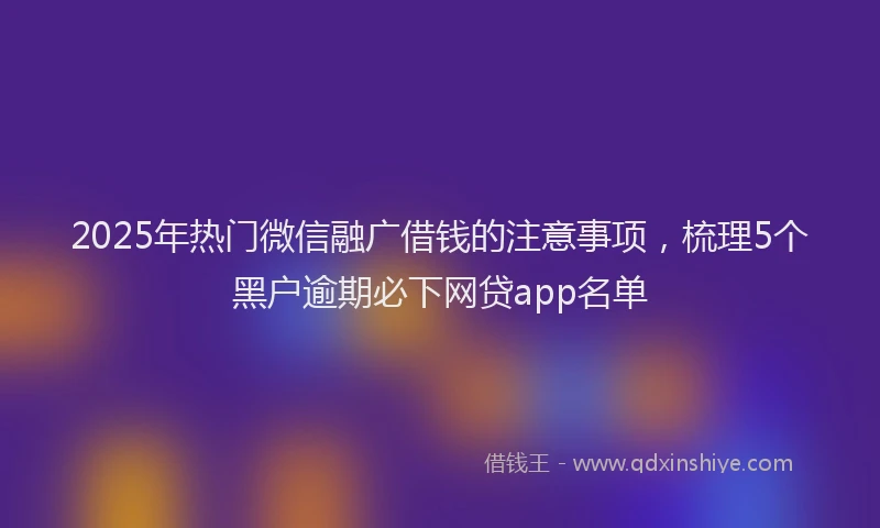2025年热门微信融广借钱的注意事项，梳理5个黑户逾期必下网贷app名单